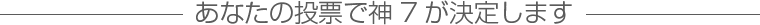 あなたの投票で神7が決定します